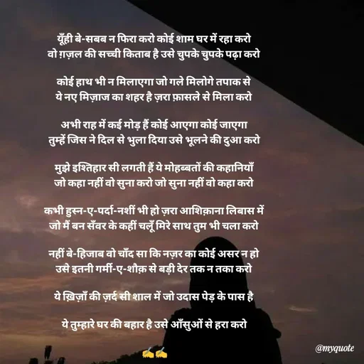 Quote by Khairun Nisha - यूँही बे-सबब न फिरा करो कोई शाम घर में रहा करो
वो ग़ज़ल की सच्ची किताब है उसे चुपके चुपके पढ़ा करो

कोई हाथ भी न मिलाएगा जो गले मिलोगे तपाक से
ये नए मिज़ाज का शहर है ज़रा फ़ासले से मिला करो

अभी राह में कई मोड़ हैं कोई आएगा कोई जाएगा
तुम्हें जिस ने दिल से भुला दिया उसे भूलने की दुआ करो

मुझे इश्तिहार सी लगती हैं ये मोहब्बतों की कहानियाँ
जो कहा नहीं वो सुना करो जो सुना नहीं वो कहा करो

कभी हुस्न-ए-पर्दा-नशीं भी हो ज़रा आशिक़ाना लिबास में
जो मैं बन सँवर के कहीं चलूँ मिरे साथ तुम भी चला करो

नहीं बे-हिजाब वो चाँद सा कि नज़र का कोई असर न हो
उसे इतनी गर्मी-ए-शौक़ से बड़ी देर तक न तका करो

ये ख़िज़ाँ की ज़र्द सी शाल में जो उदास पेड़ के पास है

ये तुम्हारे घर की बहार है उसे आँसुओं से हरा करो

 ✍️✍️ - Made using Quotes Creator App, Post Maker App