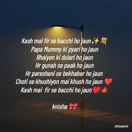 Quote by Khairun Nisha - Kash mai fir se bacchi ho jaun✨💐
Papa Mummy ki pyari ho jaun
Bhaiyon ki dulari ho jaun
Hr gunah se paak ho jaun
Hr pareshani se bekhabar ho jaun 
Choti se khushiyon mai khush ho jaun ❤️ 
Kash mai  fir se bacchi ho jaun♥️🍁

knisha 🎀 - Made using Quotes Creator App, Post Maker App