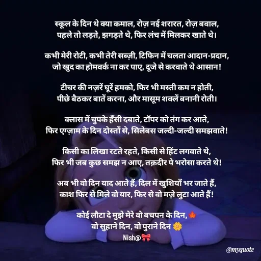 Quote by Khairun Nisha - स्कूल के दिन थे क्या कमाल, रोज़ नई शरारत, रोज़ बवाल,
पहले तो लड़ते, झगड़ते थे, फिर लंच में मिलकर खाते थे।

कभी मेरी रोटी, कभी तेरी सब्ज़ी, टिफिन में चलता आदान-प्रदान,
जो खुद का होमवर्क ना कर पाए, दूजे से करवाते थे आसान!

टीचर की नज़रें घूरें हमको, फिर भी मस्ती कम न होती,
पीछे बैठकर बातें करना, और मासूम शक्लें बनानी रोती।

क्लास में चुपके हँसी दबाते, टॉपर को तंग कर आते,
फिर एग्ज़ाम के दिन दोस्तों से, सिलेबस जल्दी-जल्दी समझवाते!

किसी का लिखा रटते रहते, किसी से हिंट लगवाते थे,
फिर भी जब कुछ समझ न आए, तक़दीर पे भरोसा करते थे!

अब भी वो दिन याद आते हैं, दिल में खुशियाँ भर जाते हैं,
काश फिर से मिले वो यार, फिर से वो मज़े लुटा आते हैं!

कोई लौटा दे मुझे मेरे वो बचपन के दिन,🍁
वो सुहाने दिन, वो पुराने दिन 🌼
Nish@🎀 - Made using Quotes Creator App, Post Maker App