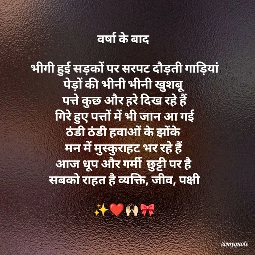 Quote by Khairun Nisha - वर्षा के बाद 

भीगी हुई सड़कों पर सरपट दौड़ती गाड़ियां
पेड़ों की भीनी भीनी खुशबू 
पत्ते कुछ और हरे दिख रहे हैं
गिरे हुए पत्तों में भी जान आ गई
ठंडी ठंडी हवाओं के झोंके 
मन में मुस्कुराहट भर रहे हैं 
आज धूप और गर्मी  छुट्टी पर है 
सबको राहत है व्यक्ति, जीव, पक्षी

✨❤️🙌🏻🎀 - Made using Quotes Creator App, Post Maker App