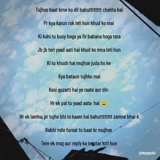 Quote by Khairun Nisha - Tujhse baat krne ko dil bahutttttttt chahta hai

Pr kya karun rok leti hun khud ko mai 

Ki kahi tu busy hoga ya fir bahana hoga tera

Jb jb teri yaad aati hai khud ko mna leti hun

Ki tu khush hai mujhse juda ho ke 

Kya bataun tujhko mai

Kesi guzarti hai ye raate aur din 

Hr ek pal tu yaad aata  hai 😫 

Hr ek lamha, pr tujhe bhi to kaam hai bahutttttttt zamne bhar k

Kabhi mile fursat to baat kr mujhse 

Tere ek msg aur reply ka intezar krti hun

 - Made using Quotes Creator App, Post Maker App