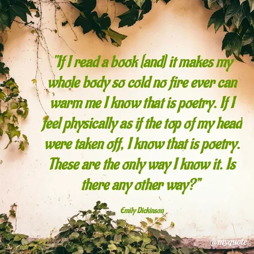 Quote by What's in a Name - "If I read a book [and] it makes my whole body so cold no fire ever can warm me I know that is poetry. If I feel physically as if the top of my head were taken off, I know that is poetry. These are the only way I know it. Is there any other way?” 

Emily Dickinson - Made using Quotes Creator App, Post Maker App