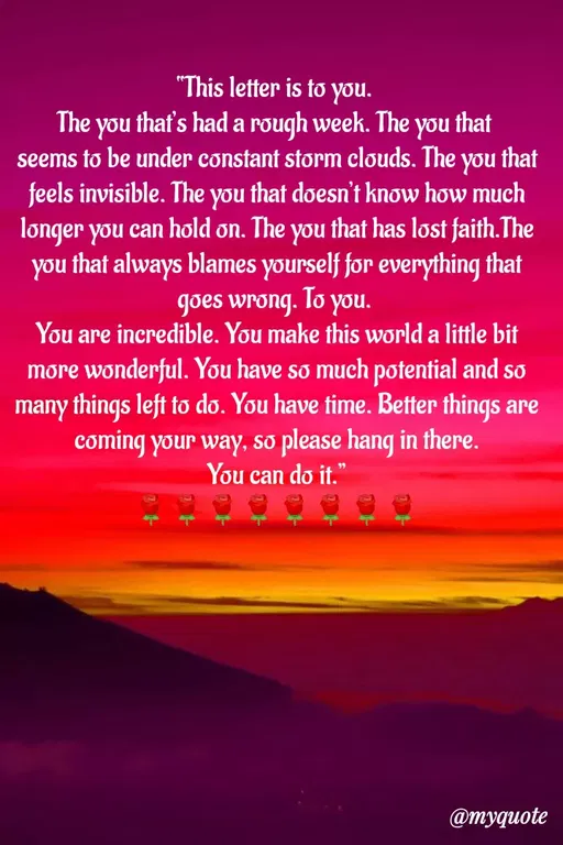 Quote by Sweety Sumi - "This letter is to you.
The you thaf's had a rough week. The you that
seems to be under constant storm clouds. The you that
feels invisible. The you that doesn't know how much
longer you can hold on. The you that has lost faith.The
you that always blames yourself før everything that
To
goes wrong. lo you.
You are incredible. You make this world a little bit
more wonderful. You have so much potential and so
many things left to do. You have time. Better things are
coming your way, so please hang in there.
You can do it."
@тудиote
 - Made using Quotes Creator App, Post Maker App