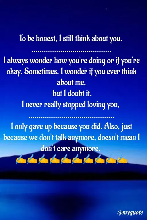 Quote by Sweety Sumi - To be honest, I still think about you.
I always wonder how you're doing or if you're
okay. Sometimes, I wonder if you ever think
about me,
but I doubt it.
I never really stopped loving you,
T only gave up because you did. Also, just
because we don't talk anymore, doesn't mean I
don't care anymore.
@myquote
 - Made using Quotes Creator App, Post Maker App