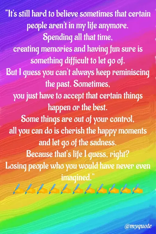 Quote by Sweety Sumi - "It's still hard to believe sometimes that certain
people aren't in my life anymore.
Spending all that time,
creating memories and having fun sure is
something difficult to let go of.
But I guess you can't always keep reminiscing
the past. Sometimes,
you just have to accept that certain things
happen or the best.
Some things are out of your control,
all you can do is cherish the happy moments
and let go of the sadness.
Because thaf's life I quess, right?
Losing people who you would have never even
imagined."
@myquote
 - Made using Quotes Creator App, Post Maker App