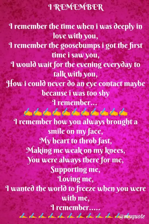 Quote by Sweety Sumi - I REMEMBER
I remember the time when i was deeply in
love with you,
I remember the goosebumps i got the first
time i saw you,
1 would wait for the evening everyday to
talk with you,
How i could never do an eye contact maybe
because i was too shy
I remember...
I remember how you always brought a
smile on my face,
My heart to throb fast,
Making me weak on my knees,
You were always there for me,
Supporting me,
Loving me,
I wanted the world to freeze when you were
with me,
1 remember.....
Lch daca l@myquote
 - Made using Quotes Creator App, Post Maker App