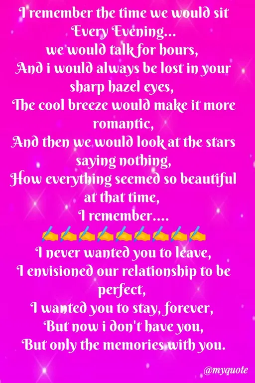 Quote by Sweety Sumi - I'remember the time we would sit
Every Evéning...
we'would talk for hours,
And i would always be lost in your
sharp hazel eyes,
The cool breeze would make it more
romantic,
And then we would look at the stars
saying nothing,
How everything seemed so beautiful
at that time,
I remember....
I never wanteð you to léave,
I envisioned our relationship to be
perfect,
I wanted you to stay, forever,
But now i don't have you,
But only the memories with you.
@myquote
 - Made using Quotes Creator App, Post Maker App
