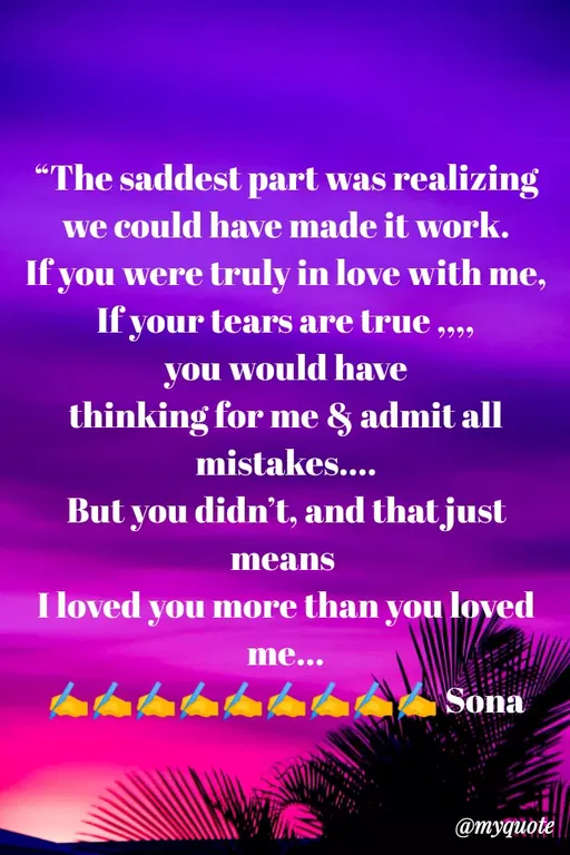 Quote by Sweety Sumi - "The saddest part was realizing
we could have made it work.
If you were truly in love with me,
If your tears are true „,,
you would have
thinking for me & admit all
mistakes....
But you didn't, and that just
means
I loved you more than you loved
me...
Sona
@myquote
 - Made using Quotes Creator App, Post Maker App