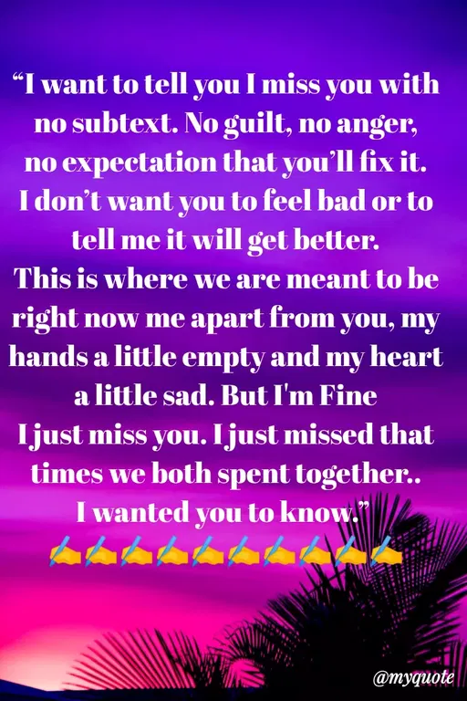 Quote by Sweety Sumi - "I want to tell you I miss you with
no subtext. No guilt, no anger,
no expectation that you'll fix it.
I don't want you to feel bad or to
tell me it will get better.
This is where we are meant to be
right now me apart from you, my
hands a little empty and my heart
a little sad. But I'm Fine
Ijust miss you. Ijust missed that
times we both spent together..
I wanted you to know."
@myquote
 - Made using Quotes Creator App, Post Maker App