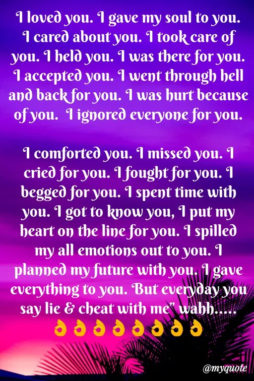 Quote by Sweety Sumi - 1 loved you. I gave my soul to you.
I cared about you. I took care of
you. I held you. I was there for you.
1 accepted you. I went through hell
and back for you. I was hurt because
of you. I ignored everyone for you.
I comforted you. I missed you. 1
cried for you. I fought for you. 1
beggeð for you. I spent time with
you. I got to kow you, I put my
heart on the line for you. I spilled
my all emotions out to you. I
planned my future with you. 1 gave
everything to you. But everyday you
say lie & cheat with me" wahh.....
@myquote
 - Made using Quotes Creator App, Post Maker App