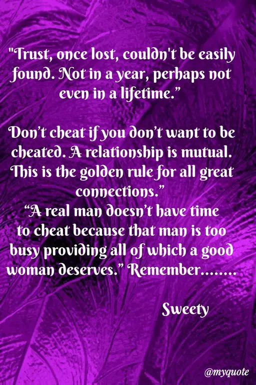 Quote by Sweety Sumi - "Trust, once lost, couldn't be easily
found. Not in a year, perhaps not
even in a lifetime."
Don't cheat if you don't want to be
cheated. A relationship is mutual.
This is the golden rule for all great
connections."
“A real man doesn't have time
to cheat because that man is too
busy proviðing all of which a good
woman deserves." Remember.....
Sweety
@myquote
 - Made using Quotes Creator App, Post Maker App