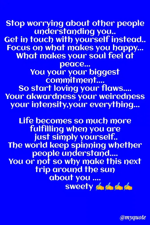 Quote by Sweety Sumi - Stop worrying about other people
understanding you..
Get in touch with yourself instead..
Focus on what makes you happy...
What makes your soul feel at
реаce...
You your your biggest
commitment..
So start loving your flaws..
Your akwardness your weiredness
your intensity.your everything...
Life becomes so much more
fulfilling when you are
just simply yourself..
The world keep spinning whether
people understan...
You or not so why make this next
trip around the sun
about you ...
sweety A
@myquote
 - Made using Quotes Creator App, Post Maker App