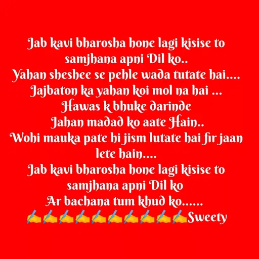 Quote by Sweety Sumi - Jab kavi bharosha hone lagi kisise to
samjhana apni Dil ko..
Yahan sheshee se pehle wada tutate hai....
Jajbaton ka yahan koi mol na hai ...
Hawas k bhuke darinde
Jahan madad ko aate Hain..
Wohi mauka pate hi jism lutate hai fir jaan
lete hain....
Jab kavi bharosha hone lagi kisise to
samjhana apni Dil ko
Ar bachana tum khud ko.....
Sweety
 - Made using Quotes Creator App, Post Maker App
