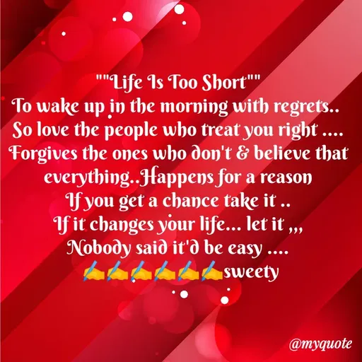 Quote by Sweety Sumi - ""Life Is Too Short""
To wake up in the morning with regrets..
So love the people who treat you right ....
Forgives the ones who don't & believe that
everything..Happens for a reason
If you get a chance take it ..
If it changes your life... let it „,
Nobody said it'd be easy .
sweety
...
@myquote
 - Made using Quotes Creator App, Post Maker App
