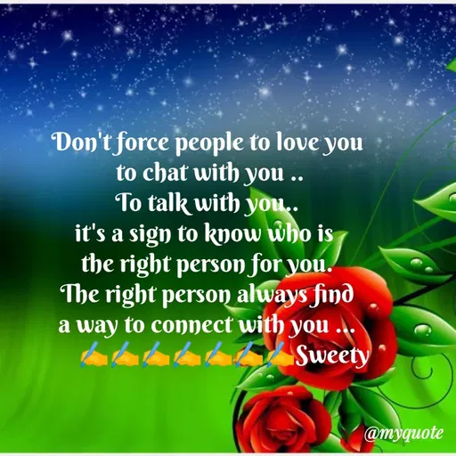 Quote by Sweety Sumi - Don't force people to love you
to chat with you ..
To talk with you..
it's a sign to kyow who is
the right person for you.
The right person always find
a way to connect with you
Sweety
@myquote
 - Made using Quotes Creator App, Post Maker App