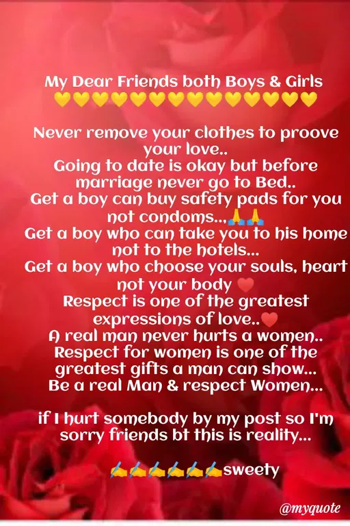 Quote by Sweety Sumi - My Dear Friends both Boys & Girls
Never remove your clothes to proove
your love...
Going to date is okay but before
marriage never go to Bed..
Get a boy can buy safety pads for you
not condoms., AA
Get a boy who can take you to his home
not to the hotels...
Get a boy who choose your souls, heart
not your body
Respect is one of the greatest
expressions of love..
A real man never hurts a women..
Respect for women is one of the
greatest gifts a man can show...
Be a real Man & respect Women...
if I hurt somebody by my post so I'm
sorry friends bt this is reality...
sweety
@myquote
 - Made using Quotes Creator App, Post Maker App