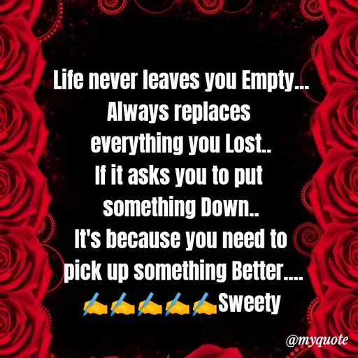 Quote by Sweety Sumi - Life never leaves you Empty...
Always replaces
everything you Lost.
If it asks you to put
something Down.
It's because you need to
pick up something Better.
Sweety
@myquote
 - Made using Quotes Creator App, Post Maker App
