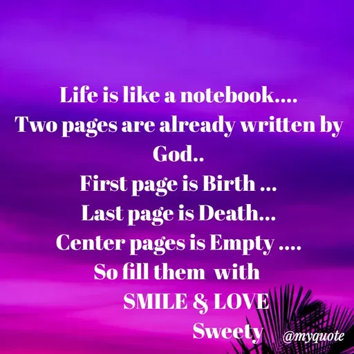 Quote by Sweety Sumi - Life is like a notebook....
Two pages are already written by
God..
First page is Birth ...
Last page is Death...
Center pages is Empty ....
So fill them with
SMILE & LOVE
Sweety @myquote
 - Made using Quotes Creator App, Post Maker App
