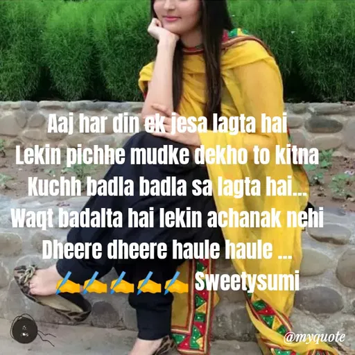 Quote by Sweety Sumi - Aaj har din ek jesa lagta hai
Lekin pichhe mudke dekho to kitna
Kuchh badla badla sa lagta hai.
Waqt badalta hai lekin achanak nehi
Dheere dheere haule haule .
Sweetysumi
@myquote
 - Made using Quotes Creator App, Post Maker App