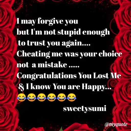 Quote by Sweety Sumi - I may forgive you
but I'm not stupid enough
to trust you again....
Cheating me was your choice
not a mistake .....
Congratulations You Lost Me
&I know You are Happy...
sweetysumi
@myquote
 - Made using Quotes Creator App, Post Maker App