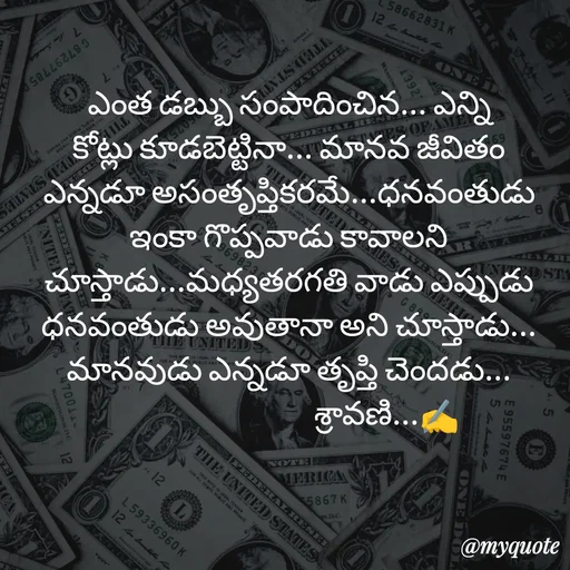 Quote by Sravani thonam - ఎంత డబ్బు సంపాదించిన... ఎన్ని కోట్లు కూడబెట్టినా... మానవ జీవితం ఎన్నడూ అసంతృప్తికరమే...ధనవంతుడు ఇంకా గొప్పవాడు కావాలని చూస్తాడు...మధ్యతరగతి వాడు ఎప్పుడు ధనవంతుడు అవుతానా అని చూస్తాడు... మానవుడు ఎన్నడూ తృప్తి చెందడు...
                               శ్రావణి...✍️ - Made using Quotes Creator App, Post Maker App
