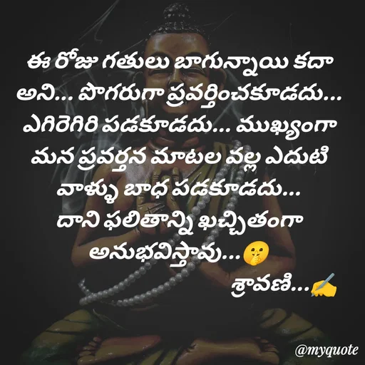 Quote by Sravani thonam - ఈ రోజు గతులు బాగున్నాయి కదా అని... పొగరుగా ప్రవర్తించకూడదు... ఎగిరెగిరి పడకూడదు... ముఖ్యంగా మన ప్రవర్తన మాటల వల్ల ఎదుటి వాళ్ళు బాధ పడకూడదు... దాని ఫలితాన్ని ఖచ్చితంగా అనుభవిస్తావు...🤫
                                                   శ్రావణి...✍️ - Made using Quotes Creator App, Post Maker App
