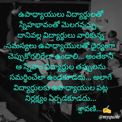 Quote by Sravani thonam - ఉపాధ్యాయులు విద్యార్థులతో స్నేహభావంతో మెలగవచ్చు... దానివల్ల విద్యార్థులు వారికున్న సమస్యలు ఉపాధ్యాయులతో ధైర్యంగా చెప్పుకోగలిగేలా ఉండాలి... అంతేకానీ ఆ స్నేహం విద్యార్థుల తప్పులను సమర్థించేలా ఉండకూడదు... అలాగే విద్యార్థులకు ఉపాధ్యాయుల పట్ల నిర్లక్ష్యం ఏర్పడకూడదు...
                                           శ్రావణి...✍️ - Made using Quotes Creator App, Post Maker App