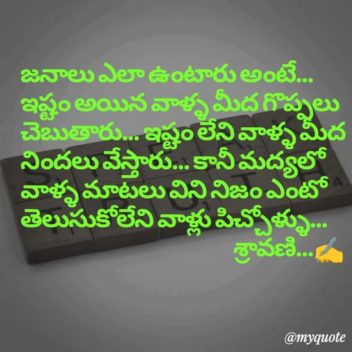 Quote by Sravani thonam - జనాలు ఎలా ఉంటారు అంటే... ఇష్టం అయిన వాళ్ళ మీద గొప్పలు చెబుతారు... ఇష్టం లేని వాళ్ళ మీద నిందలు వేస్తారు... కానీ మద్యలో వాళ్ళ మాటలు విని నిజం ఎంటో తెలుసుకోలేని వాళ్లు పిచ్చోళ్ళు...
                                                      శ్రావణి...✍️ - Made using Quotes Creator App, Post Maker App