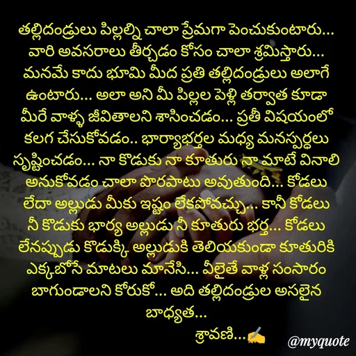 Quote by Sravani thonam - తల్లిదండ్రులు పిల్లల్ని చాలా ప్రేమగా పెంచుకుంటారు... వారి అవసరాలు తీర్చడం కోసం చాలా శ్రమిస్తారు... మనమే కాదు భూమి మీద ప్రతి తల్లిదండ్రులు అలాగే ఉంటారు... అలా అని మీ పిల్లల పెళ్లి తర్వాత కూడా మీరే వాళ్ళ జీవితాలని శాసించడం... ప్రతీ విషయంలో కలగ చేసుకోవడం.. భార్యాభర్తల మధ్య మనస్పర్ధలు సృష్టించడం... నా కొడుకు నా కూతురు నా మాటే వినాలి అనుకోవడం చాలా పొరపాటు అవుతుంది... కోడలు లేదా అల్లుడు మీకు ఇష్టం లేకపోవచ్చు... కానీ కోడలు నీ కొడుకు భార్య అల్లుడు నీ కూతురు భర్త... కోడలు లేనప్పుడు కొడుక్కి అల్లుడుకి తెలియకుండా కూతురికి ఎక్కబోసే మాటలు మానేసి... వీలైతే వాళ్ల సంసారం బాగుండాలని కోరుకో... అది తల్లిదండ్రుల అసలైన బాధ్యత...
                                 శ్రావణి...✍️ - Made using Quotes Creator App, Post Maker App