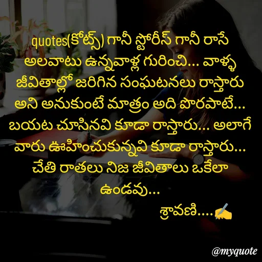 Quote by Sravani thonam - quotes(కోట్స్) గానీ స్టోరీస్ గానీ రాసే అలవాటు ఉన్నవాళ్ల గురించి... వాళ్ళ జీవితాల్లో జరిగిన సంఘటనలు రాస్తారు అని అనుకుంటే మాత్రం అది పొరపాటే... బయట చూసినవి కూడా రాస్తారు... అలాగే వారు ఊహించుకున్నవి కూడా రాస్తారు... చేతి రాతలు నిజ జీవితాలు ఒకేలా ఉండవు...
                                          శ్రావణి....✍️ - Made using Quotes Creator App, Post Maker App