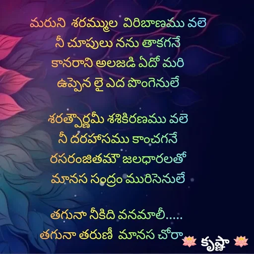 Quote by Krishnaa - మరుని  శరమ్ముల  విరిబాణము వలె
నీ చూపులు నను తాకగనే
కానరాని అలజడి ఏదో మరి
ఉప్పెన లై ఎద పొంగెనులే

శరత్పౌర్ణమీ శశికిరణము వలె
నీ దరహాసము కాంచగనే
రసరంజితమౌ జలధారలతో
మానస సంద్రం మురిసెనులే

తగునా నీకిది వనమాలీ..... 
తగునా తరుణీ  మానస చోరా... 
 - Made using Quotes Creator App, Post Maker App