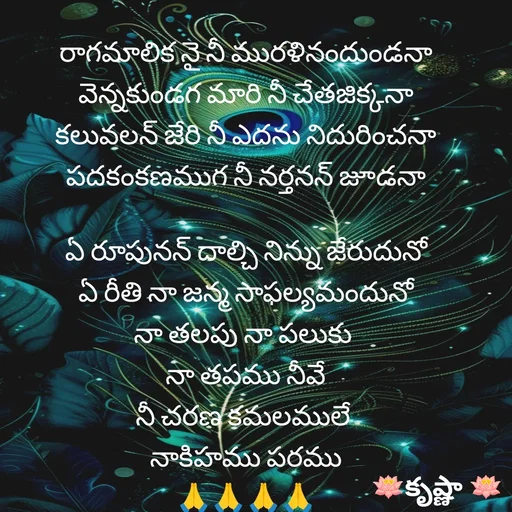 Quote by Krishnaa - రాగమాలిక నై నీ మురళినందుండనా
వెన్నకుండగ మారి నీ చేతజిక్కనా
కలువలన్ జేరి నీ ఎదను నిదురించనా పదకంకణముగ నీ నర్తనన్ జూడనా

ఏ రూపునన్ దాల్చి నిన్ను జేరుదునో
ఏ రీతి నా జన్మ సాఫల్యమందునో
నా తలపు నా పలుకు 
నా తపము నీవే
నీ చరణ కమలములే 
నాకిహము పరము
🙏🙏🙏🙏 - Made using Quotes Creator App, Post Maker App
