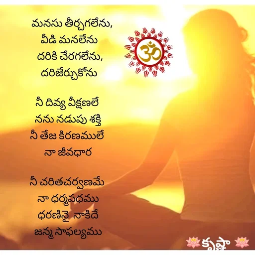 Quote by Krishnaa -     మనసు తీర్చగలేను,
 వీడి మనలేను
  దరికి చేరగలేను,
 దరిజేర్చుకోను

నీ దివ్య వీక్షణలే 
నను నడుపు శక్తి
నీ తేజ కిరణములే 
నా జీవధార

నీ చరితచర్వణమే 
నా ధర్మపధము
ధరణినై  నాకిదే
జన్మ సాఫల్యము








 - Made using Quotes Creator App, Post Maker App