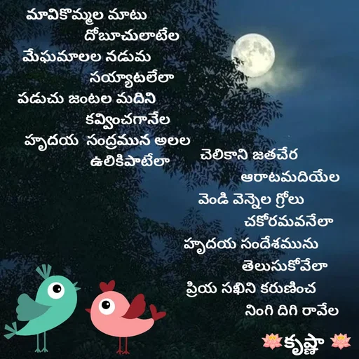 Quote by Krishnaa - మావికొమ్మల మాటు
                        దోబూచులాటేల
మేఘమాలల నడుమ
                        సయ్యాటలేలా
పడుచు జంటల మదిని
                      కవ్వించగానేల
            హృదయ  సంద్రమున అలల 
                       ఉలికిపాటేలా







                     
చెలికాని జతచేర 
                     ఆరాటమదియేల
వెండి వెన్నెల గ్రోలు
                    చకోరమవనేలా
హృదయ సందేశమును
                  తెలుసుకోవేలా
ప్రియ సఖిని కరుణించ
                      నింగి దిగి రావేల - Made using Quotes Creator App, Post Maker App