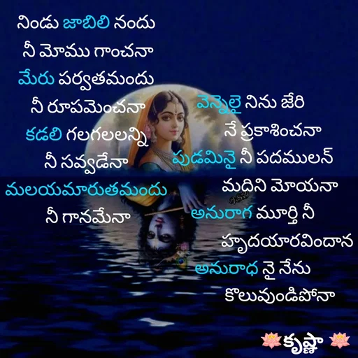 Quote by Krishnaa - నిండు జాబిలి నందు 
నీ మోము గాంచనా
మేరు పర్వతమందు 
నీ రూపమెంచనా
కడలి గలగలలన్ని 
నీ సవ్వడేనా 
మలయమారుతమందు 
నీ గానమేనావెన్నెలై నిను జేరి 
           నే ప్రకాశించనా
పుడమినై నీ పదములన్
               మదిని మోయనా
అనురాగ మూర్తి నీ
                   హృదయారవిందాన
అనురాధ నై నేను
               కొలువుండిపోనా

 - Made using Quotes Creator App, Post Maker App