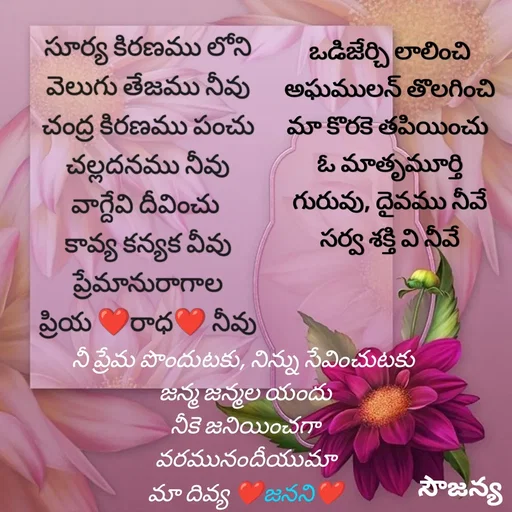 Quote by Krishnaa - సూర్య కిరణము లోని
వెలుగు తేజము నీవు
చంద్ర కిరణము పంచు
చల్లదనము నీవు
వాగ్దేవి దీవించు 
కావ్య కన్యక వీవు
ప్రేమానురాగాల
ప్రియ ❤రాధ❤ నీవు


 







ఒడిజేర్చి లాలించి
 అఘములన్ తొలగించి 
మా కొరకె తపియించు 
ఓ మాతృమూర్తి
గురువు, దైవము నీవే
సర్వ శక్తి వి నీవే


నీ ప్రేమ పొందుటకు, నిన్ను సేవించుటకు 
జన్మ జన్మల యందు
నీకె జనియించగా
వరమునందీయుమా
మా దివ్య ❤జనని❤
 - Made using Quotes Creator App, Post Maker App