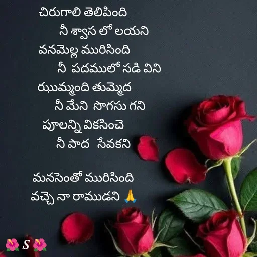 Quote by Krishnaa - చిరుగాలి తెలిపింది 
               నీ శ్వాస లో లయని
వనమెల్ల మురిసింది
                   నీ  పదములో సడి విని
ఝుమ్మంది తుమ్మెద
             నీ మేని  సొగసు గని 
పూలన్ని వికసించె 
       నీ పాద   సేవకని

మనసెంతో మురిసింది 
వచ్చె నా రాముడని 🙏


 
 - Made using Quotes Creator App, Post Maker App