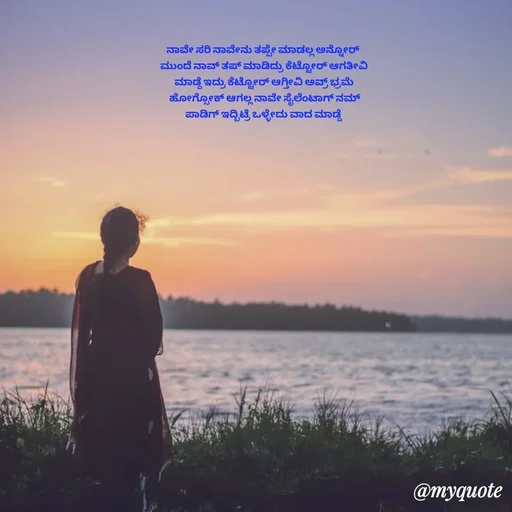 Quote by Suppi Gowda - ನಾವೇ ಸರಿ ನಾವೇನು ತಪ್ಪೇ ಮಾಡಲ್ಲ ಅನ್ನೋರ್
 ಮುಂದೆ ನಾವ್ ತಪ್ ಮಾಡಿದ್ರು ಕೆಟ್ಟೋರ್ ಆಗತೀವಿ
 ಮಾಡ್ದೆ ಇದ್ರು ಕೆಟ್ಟೋರ್ ಆಗ್ತೀವಿ ಅವ್ರ್ ಭ್ರಮೆ
  ಹೋಗ್ಸೋಕ್ ಆಗಲ್ಲ ನಾವೇ ಸೈಲೆಂಟಾಗ್ ನಮ್
 ಪಾಡಿಗ್ ಇದ್ಬಿಟ್ರೆ ಒಳ್ಳೇದು ವಾದ ಮಾಡ್ದೆ  - Made using Quotes Creator App, Post Maker App