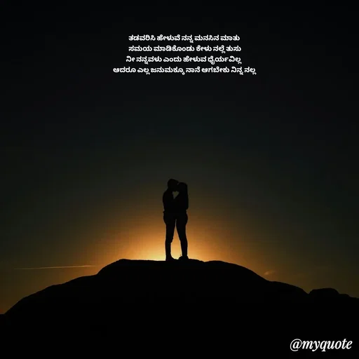 Quote by Suppi Gowda - ತಡವರಿಸಿ ಹೇಳುವೆ ನನ್ನ ಮನಸಿನ ಮಾತು 
ಸಮಯ ಮಾಡಿಕೊಂಡು ಕೇಳು ನಲ್ಲೆ ತುಸು
ನೀ ನನ್ನವಳು ಎಂದು ಹೇಳುವ ಧೈರ್ಯವಿಲ್ಲ  
ಆದರೂ ಎಲ್ಲ ಜನುಮಕ್ಕೂ ನಾನೆ ಆಗಬೇಕು ನಿನ್ನ ನಲ್ಲ  - Made using Quotes Creator App, Post Maker App