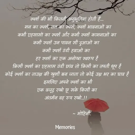 Quote by ๑❥๑Mohini - स्पर्श की भी कितनी अनुभूतियां होती हैं...
 मन का स्पर्श, तन का स्पर्श, स्पर्श भावनाओं का
 कभी एहसासों का स्पर्श और कभी स्पर्श कामनाओं का 
कभी स्पर्श उन पावन सी दुआओं का 
कभी स्पर्श ठंडी हवाओं का 
हर स्पर्श का एक अनोखा स्वरूप है
 किसी स्पर्श का एहसास ठंडी छांव तो किसी का तपती धूप है 
कोई स्पर्श का ताउम्र की खुशी बन जाता तो कोई उम्र भर का घाव है
 इसलिए अपने स्पर्श का भी
 एक वजूद रखो छू सके किसी का 
अंतर्मन वह रूप रखो..!! 
         
                ~ मोहिनी. - Made using Quotes Creator App, Post Maker App